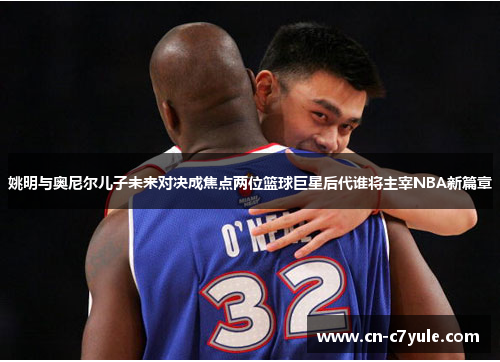 姚明与奥尼尔儿子未来对决成焦点两位篮球巨星后代谁将主宰NBA新篇章