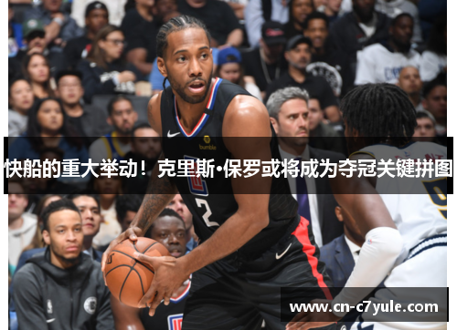 快船的重大举动！克里斯·保罗或将成为夺冠关键拼图