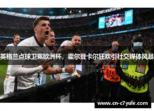 英格兰点球卫冕欧洲杯，霍尔登卡尔狂欢引社交媒体风暴
