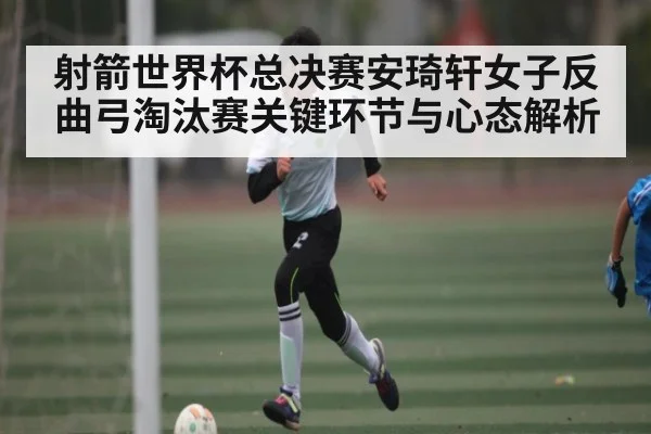 射箭世界杯总决赛安琦轩女子反曲弓淘汰赛关键环节与心态解析（c7c7）