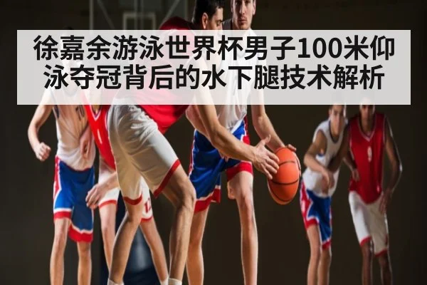 徐嘉余游泳世界杯男子100米仰泳夺冠背后的水下腿技术解析（c7c7）