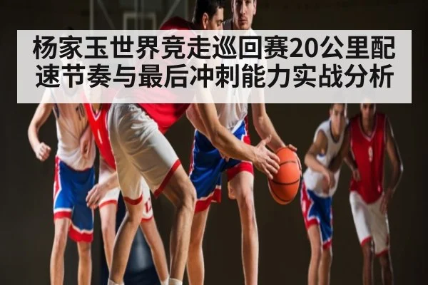 杨家玉世界竞走巡回赛20公里配速节奏与最后冲刺能力实战分析（c7c7）